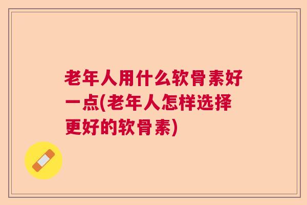 老年人用什么软骨素好一点(老年人怎样选择更好的软骨素)