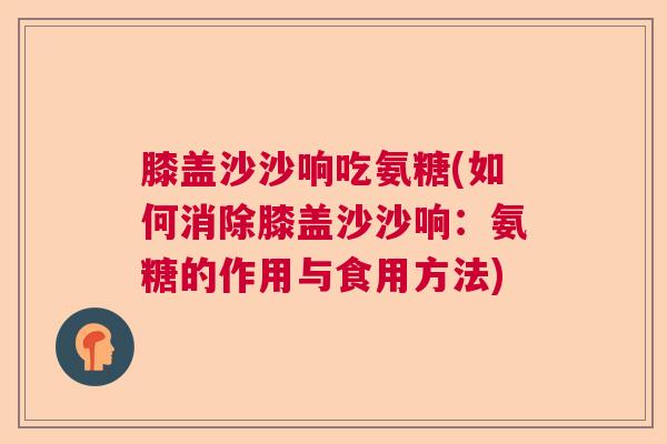 膝盖沙沙响吃氨糖(如何消除膝盖沙沙响：氨糖的作用与食用方法)