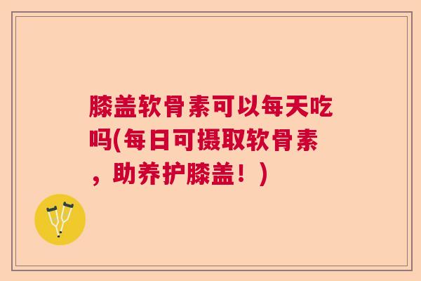 膝盖软骨素可以每天吃吗(每日可摄取软骨素，助养护膝盖！)