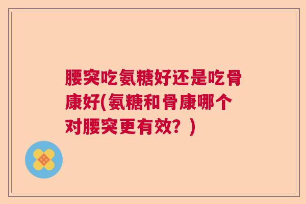 腰突吃氨糖好还是吃骨康好(氨糖和骨康哪个对腰突更有效？)