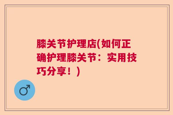 膝关节护理店(如何正确护理膝关节：实用技巧分享！)