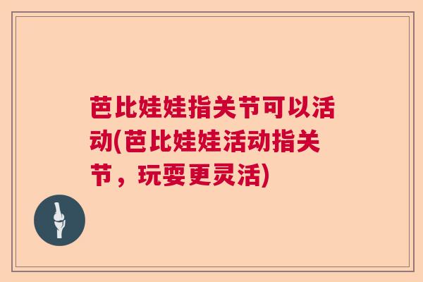 芭比娃娃指关节可以活动(芭比娃娃活动指关节,玩耍更灵活) 芭比娃娃指关节可以活动(芭比娃娃活动指关节,玩耍更灵活)
