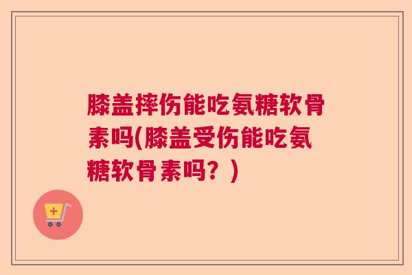 膝盖摔伤能吃氨糖软骨素吗(膝盖受伤能吃氨糖软骨素吗？)