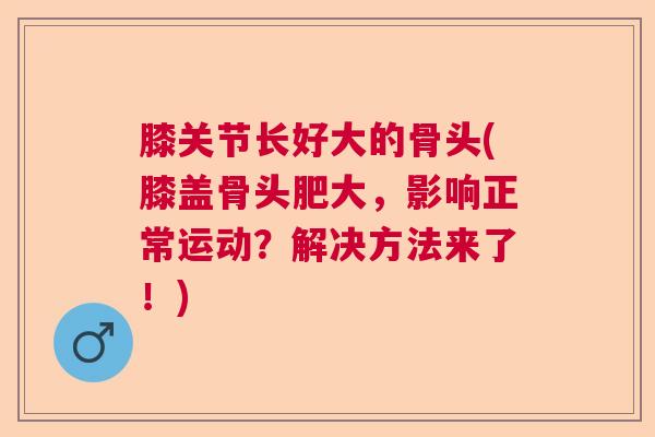膝关节长好大的骨头(膝盖骨头肥大,影响正常运动?解决方法来了!) 膝关节长好大的骨头(膝盖骨头肥大,影响正常运动?解决方法来了!)