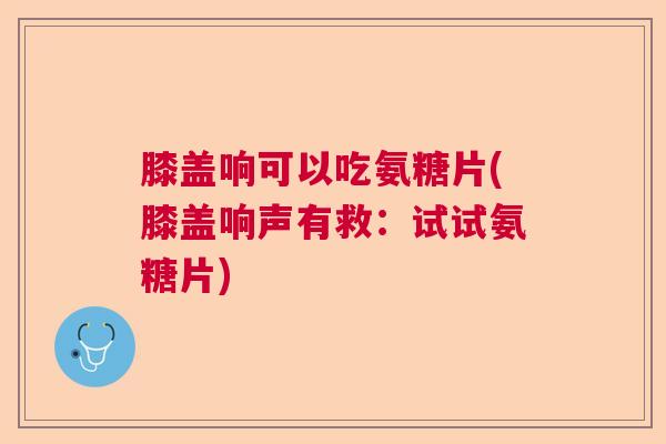 膝盖响可以吃氨糖片(膝盖响声有救：试试氨糖片)