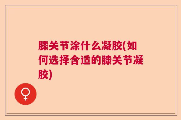 膝关节涂什么凝胶(如何选择合适的膝关节凝胶)