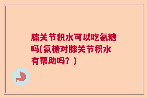 膝关节积水可以吃氨糖吗(氨糖对膝关节积水有帮助吗？)