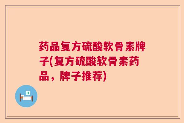 药品复方硫酸软骨素牌子(复方硫酸软骨素药品，牌子推荐)