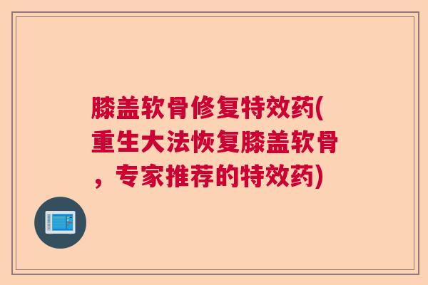 膝盖软骨修复特效药(重生大法恢复膝盖软骨，专家推荐的特效药)