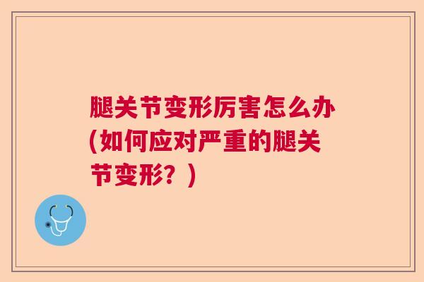 腿关节变形厉害怎么办(如何应对严重的腿关节变形？)