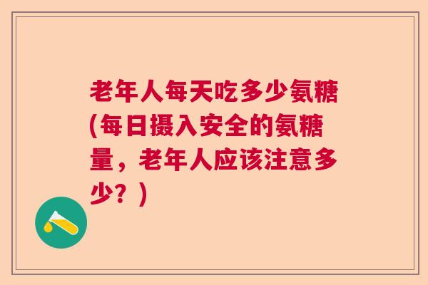 老年人每天吃多少氨糖(每日摄入安全的氨糖量，老年人应该注意多少？)