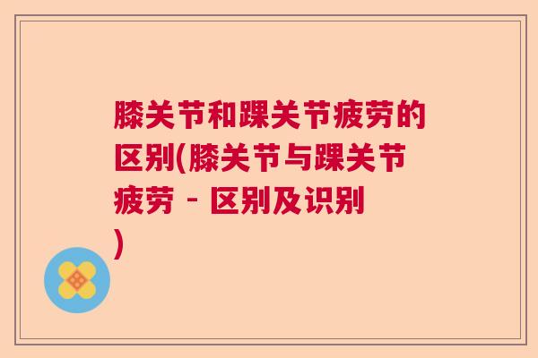 膝关节和踝关节疲劳的区别(膝关节与踝关节疲劳 - 区别及识别) 膝关节和踝关节疲劳的区别(膝关节与踝关节疲劳 - 区别及识别)
