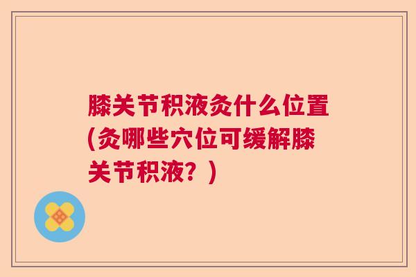 膝关节积液灸什么位置(灸哪些穴位可缓解膝关节积液？)