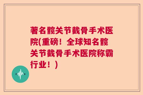 著名髋关节截骨手术医院(重磅！全球知名髋关节截骨手术医院称霸行业！)