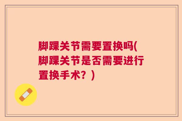 脚踝关节需要置换吗(脚踝关节是否需要进行置换手术？)