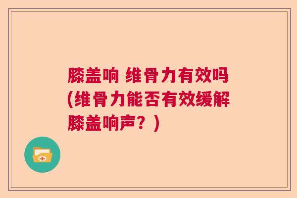 膝盖响 维骨力有效吗(维骨力能否有效缓解膝盖响声？)