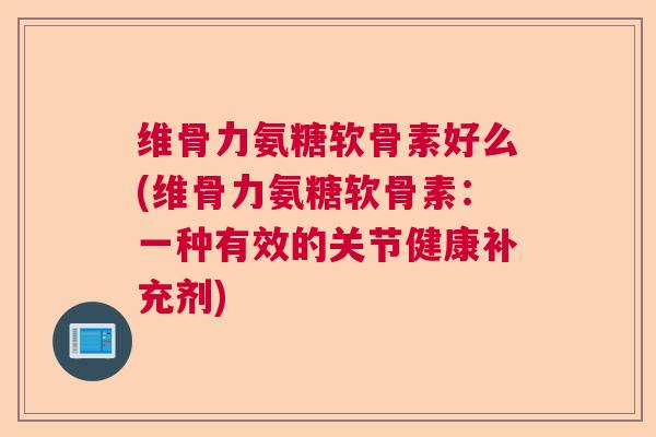 维骨力氨糖软骨素好么(维骨力氨糖软骨素：一种有效的关节健康补充剂)