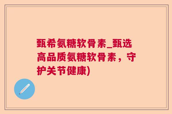 甄希氨糖软骨素_甄选高品质氨糖软骨素，守护关节健康)