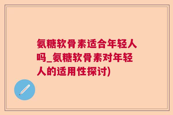 氨糖软骨素适合年轻人吗_氨糖软骨素对年轻人的适用性探讨)