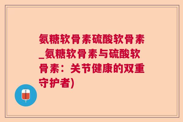 氨糖软骨素硫酸软骨素_氨糖软骨素与硫酸软骨素：关节健康的双重守护者)