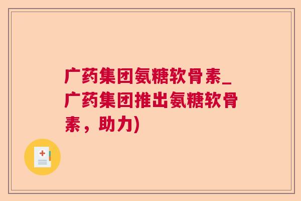广药集团氨糖软骨素_广药集团推出氨糖软骨素，助力)
