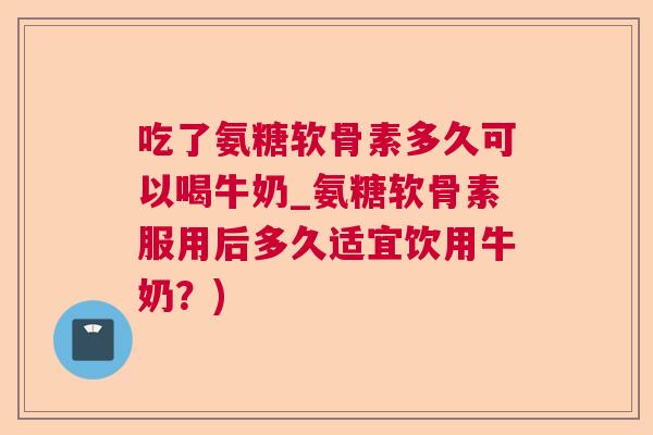 吃了氨糖软骨素多久可以喝牛奶_氨糖软骨素服用后多久适宜饮用牛奶？)