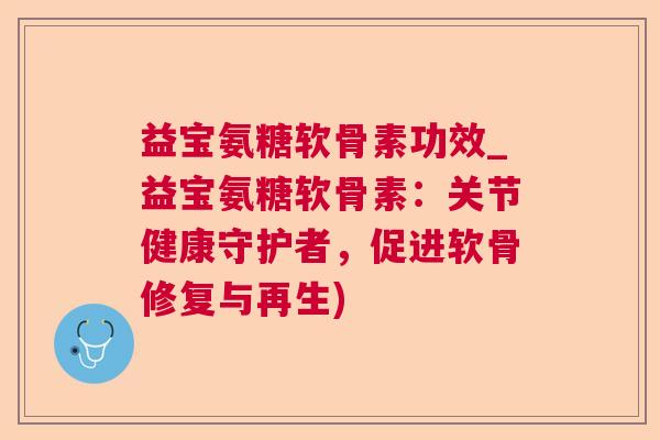 益宝氨糖软骨素功效_益宝氨糖软骨素：关节健康守护者，促进软骨修复与再生)