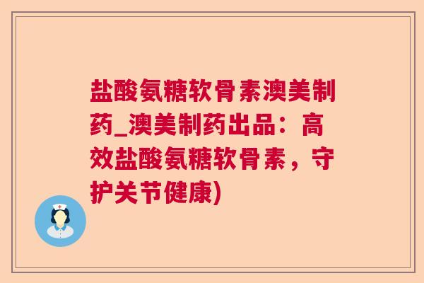 盐酸氨糖软骨素澳美制药_澳美制药出品：高效盐酸氨糖软骨素，守护关节健康)