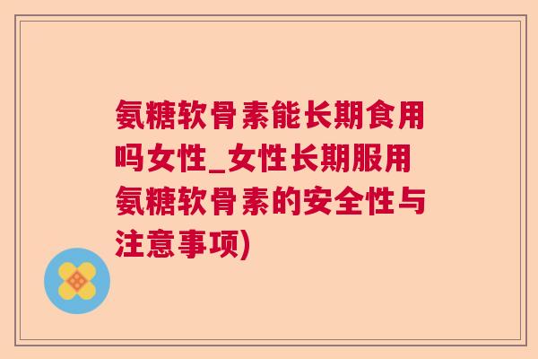 氨糖软骨素能长期食用吗女性_女性长期服用氨糖软骨素的安全性与注意事项)