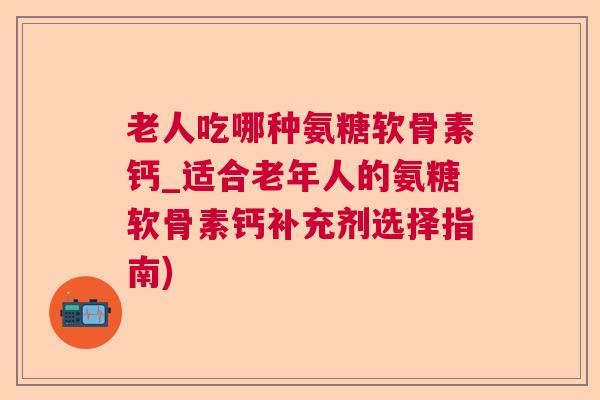 老人吃哪种氨糖软骨素钙_适合老年人的氨糖软骨素钙补充剂选择指南)