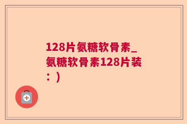 128片氨糖软骨素_氨糖软骨素128片装：)