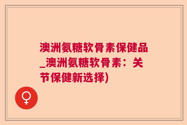 澳洲氨糖软骨素保健品_澳洲氨糖软骨素：关节保健新选择)