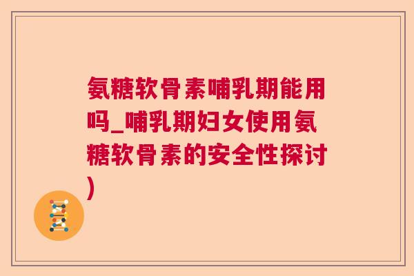 氨糖软骨素哺乳期能用吗_哺乳期妇女使用氨糖软骨素的安全性探讨)