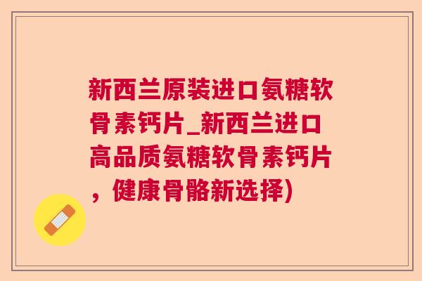 新西兰原装进口氨糖软骨素钙片_新西兰进口高品质氨糖软骨素钙片，健康骨骼新选择)
