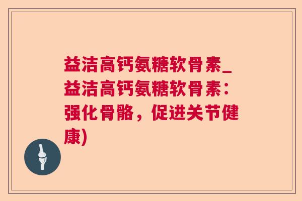 益洁高钙氨糖软骨素_益洁高钙氨糖软骨素：强化骨骼，促进关节健康)