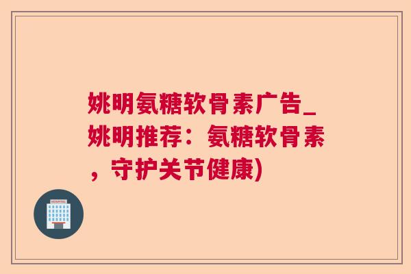 姚明氨糖软骨素广告_姚明推荐：氨糖软骨素，守护关节健康)