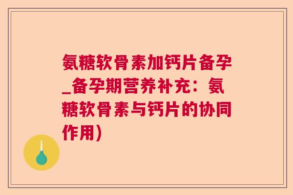 氨糖软骨素加钙片备孕_备孕期营养补充：氨糖软骨素与钙片的协同作用)