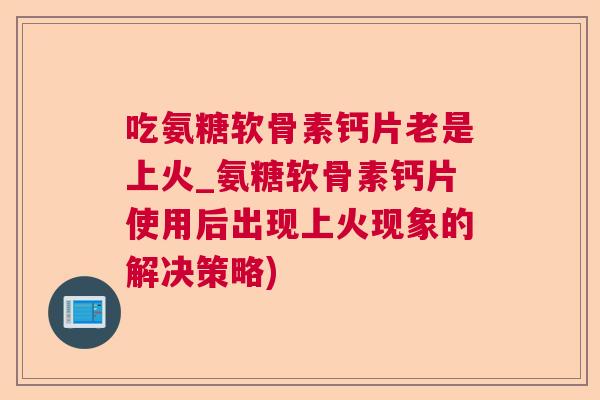 吃氨糖软骨素钙片老是上火_氨糖软骨素钙片使用后出现上火现象的解决策略)