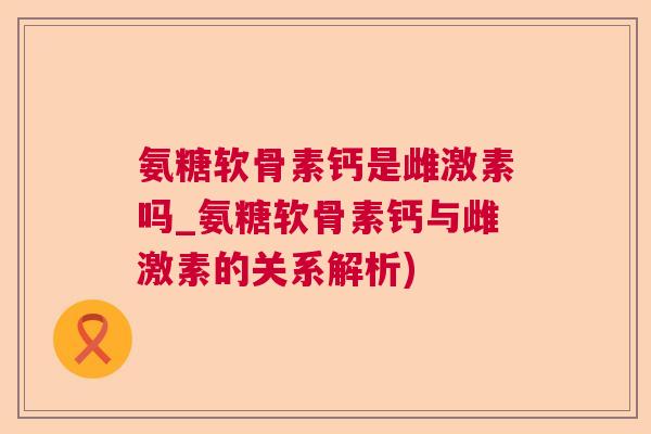 氨糖软骨素钙是雌激素吗_氨糖软骨素钙与雌激素的关系解析)