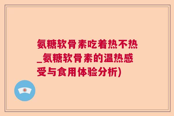 氨糖软骨素吃着热不热_氨糖软骨素的温热感受与食用体验分析)