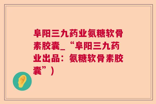 阜阳三九药业氨糖软骨素胶囊_“阜阳三九药业出品：氨糖软骨素胶囊”)