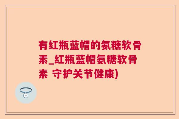 有红瓶蓝帽的氨糖软骨素_红瓶蓝帽氨糖软骨素 守护关节健康)