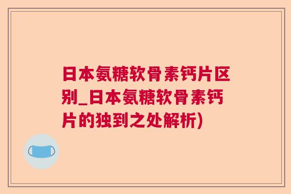 日本氨糖软骨素钙片区别_日本氨糖软骨素钙片的独到之处解析)