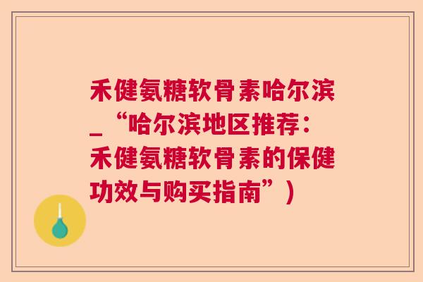 禾健氨糖软骨素哈尔滨_“哈尔滨地区推荐：禾健氨糖软骨素的保健功效与购买指南”)