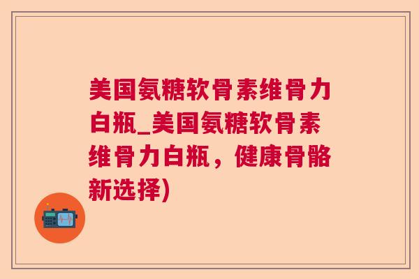 美国氨糖软骨素维骨力白瓶_美国氨糖软骨素维骨力白瓶，健康骨骼新选择)