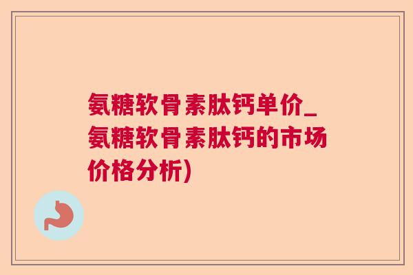氨糖软骨素肽钙单价_氨糖软骨素肽钙的市场价格分析)