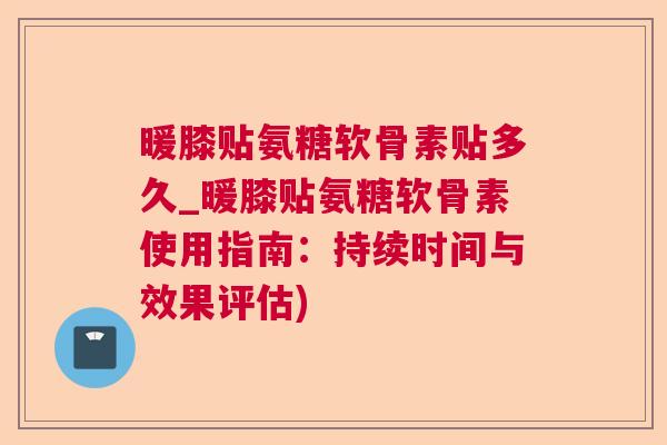 暖膝贴氨糖软骨素贴多久_暖膝贴氨糖软骨素使用指南：持续时间与效果评估)