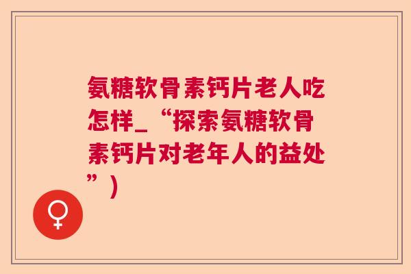 氨糖软骨素钙片老人吃怎样_“探索氨糖软骨素钙片对老年人的益处”)