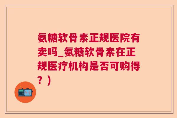 氨糖软骨素正规医院有卖吗_氨糖软骨素在正规医疗机构是否可购得？)