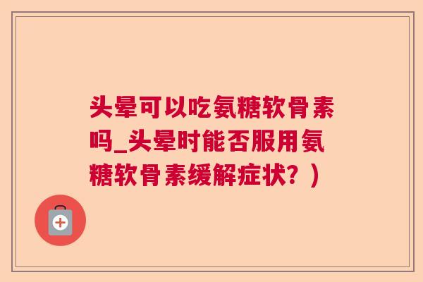 头晕可以吃氨糖软骨素吗_头晕时能否服用氨糖软骨素缓解症状？)